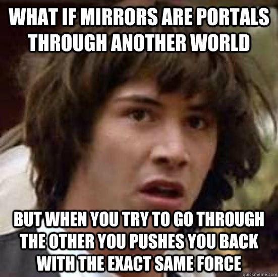 WHAT IF MIRRORS ARE PORTALS THROUGH ANOTHER WORLD BUT WHEN YOU TRY TO GO THROUGH THE OTHER YOU PUSHES YOU BACK WITH THE EXACT SAME FORCE