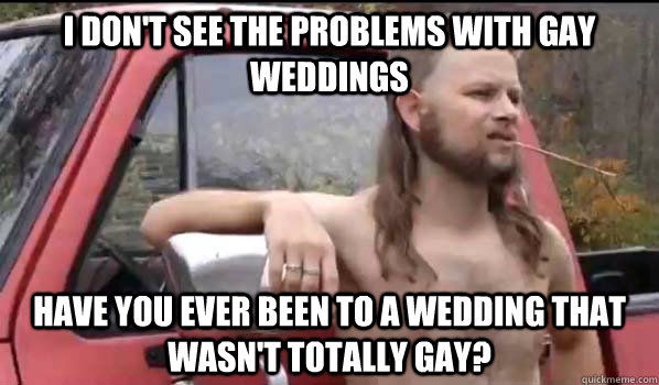 I DON'T SEE THE PROBLEMS WITH GAY WEDDINGS
 HAVE YOU EVER BEEN TO A WEDDING THAT WASN'T TOTALLY GAY?