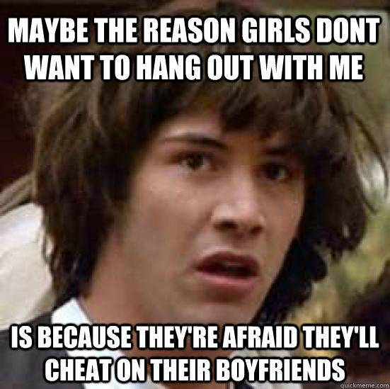 MAYBE THE REASON GIRLS DONT WANT TO HANG OUT WITH ME IS BECAUSE THEY'RE AFRAID THEY'LL CHEAT ON THEIR BOYFRIENDS