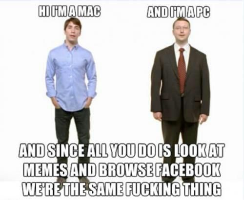 HI I'M A MAC
 AND I'M A PC
 AND SINCE ALL YOU DO IS LOOK AT MEMES AND BROWSE FACEBOOK WE'RE THE SAME F✡✞KING THING