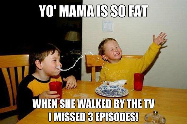 YO' MAMA IS SO FAT
 WHEN SHE WALKED BY THE TV I MSISED 3 EPISODES!