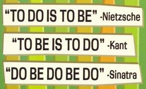"TO DO IS TO BE" - Nietzsche "TO BE IS TO DO" - Kant "DO BE DO BE DO" - Sinatra