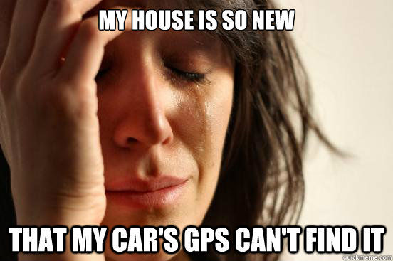 MY HOUSE IS SO NEW
 THAT MY CAR'S GPS CAN'T FIND IT