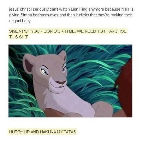 jesus christ I seriously can't watch Lion King anymore because Nala is giving Simba bedroom eyes and then it clicks that they're making their sequel baby
 SIMBA PUT YOUR LION DICK IN ME, WE NEED TO FRANCHISE THIS SHIT
 HURRY UP AND HAKUNA MY TATAS