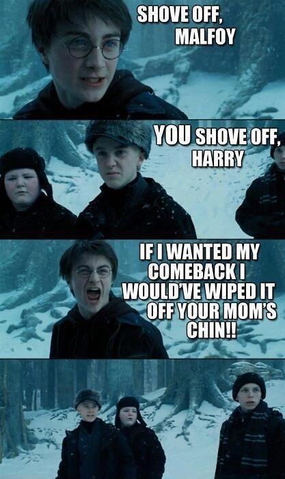 SHOVE OFF, MALFOY
 YO SHOVE OFF, HARRY
 IF I WANTEDM Y COMEBACK I WOULD'VE WIPED IT OFF YOUR MOM'S CHIN!!