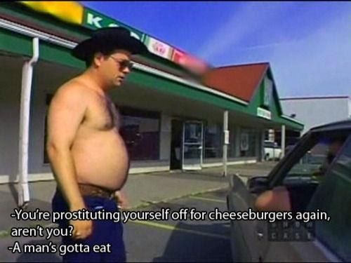 - You're prostituting yourself off for cheeseburgers again, aren't you?
 - A man's gotta eat