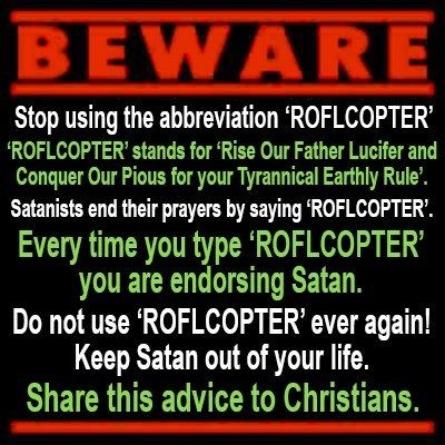 BEWARE
 Stop using the abbreviation 'ROFLCOPTER'
 'ROFLCOPTER' stands for 'Rise Our Father Lucifer and Conquer Out Pious for your Tyrannical Earthly Rule'
 Satanists end their prayers by saying 'ROFLCOPTER'