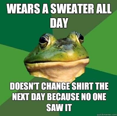 WEARS A SWEATER ALL DAY DOESN'T CHANGE SHIRT THE NEXT DAY BECAUSE NO ONE SAW IT