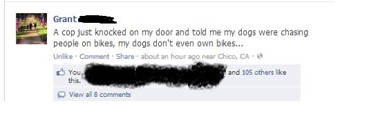 A cop just knocked on my door and told me my dogs were chasing people on bikes, my dogs don't even own bikes...