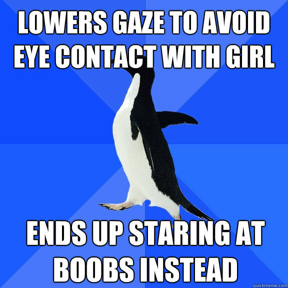 LOWERS GAZE TO AVOID EYE CONTACT WITH GIRL ENDS UP STARING AT BOOBS INSTEAD