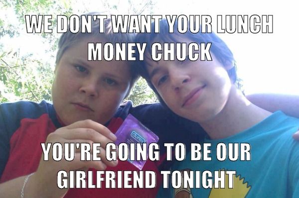 WE DON'T WANT YOUR LUNCH MONEY CHUCK
 YOU'RE GOING TO BE OUR GIRLFRIEND TONIGHT