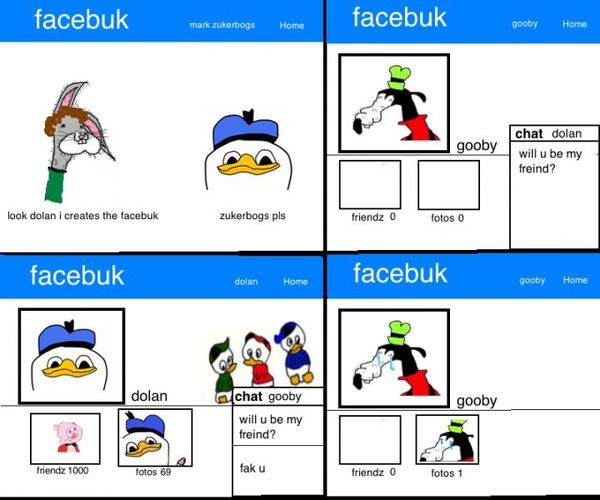 look dolan i creates the facebuk
 zukerbogs pls
 gooby
 will u be my freind
 dolan
 fak u