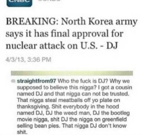 BREAKING: North Korea army says it has final approval for nuclear attack on U.S. - DJ Who the f✡✞k is DJ? Why we supposed to believe this nigga? I got a cousin named DJ and that nigga can not be trusted.