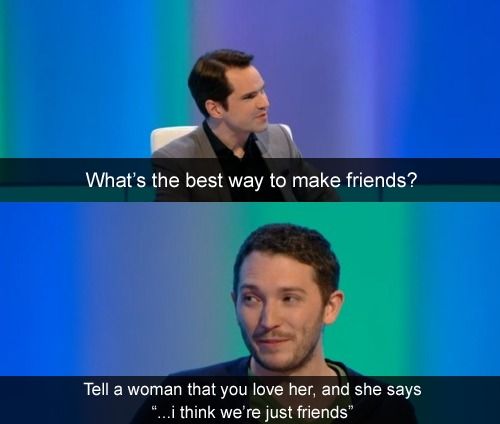 What's the best way to make friends?
 Tell a woman that you love her, and she says '...I think we're just friends'