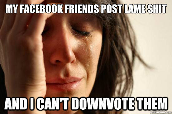 MY FACEBOOK FRIENDS POST LAME SHIT AND I CAN'T DOWNVOTE THEM