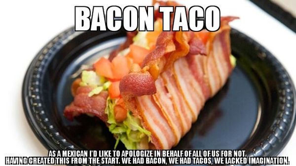 BACON TACO AS A MEXICAN I'D LIKE TO APOLOGIZE IN BEHALF OF ALL OF US FOR NOT HAVING CREATED THIS FROM THE START. WE HAD BACON, WE HAD TACOS, WE LACKED IMAGINATION.