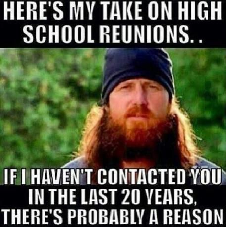 HERE'S MY TAKE ON HIGH SCHOOL REUNIONS..
 IF I HAVEN'T CONTACTED YOU IN THE LAST 20 YEARS, THERE'S PROBABLY A REASON