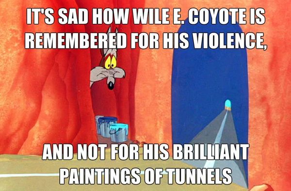 IT'S SAD HOW WILE E. COYOTE IS REMEMBERED FOR HIS VIOLENCE, AND NOT FOR HIS BRILLIANT PAINTINGS OF TUNNELS
