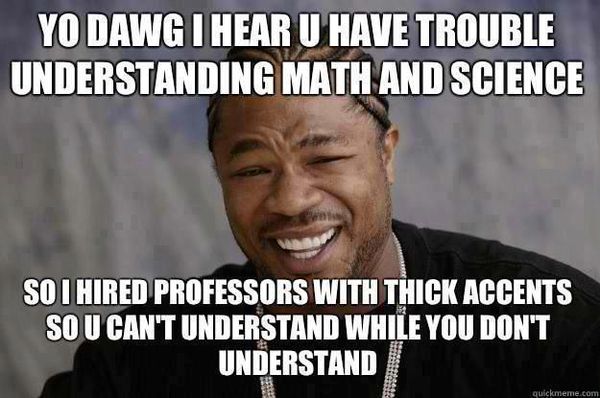 YO DAWG I HEAR U HAVE TROUBLE UNDERSTANDING MATH AND SCIENCE SO I HIRED PROFESSORS WITH THICK ACCENTS SO U CAN'T UNDERSTAND WHILE YOU DON'T UNDERSTAND