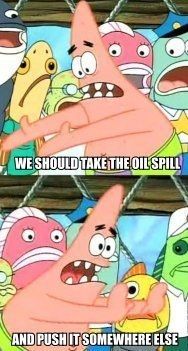 WE SHOULD TAKE THE OIL SPILL AND PUSH IT SOMEWHERE ELSE
