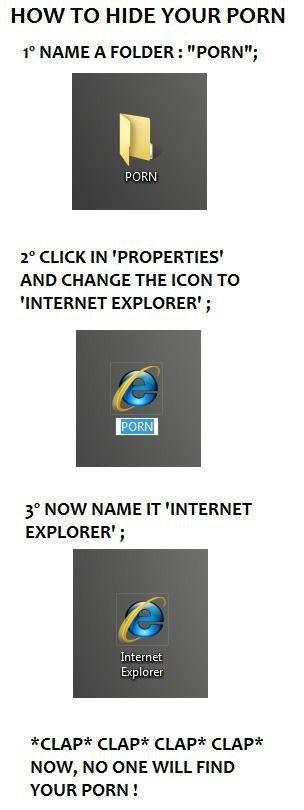 HOW TO HIDE YOUR PR0N
 1. NAME A FOLDER: 'PR0N'
 2. CLICK IN 'PROPERTIES' AND CHANGE THE ICON TO 'INTERNET EXPLORER'
 3. NOW NAME IT 'INTERNET EXPLORER'