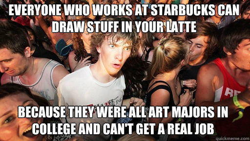 EVERYONE WHO WORKS AT STARBUCKS CAN DRAW STUFF IN YOUR LATTE BECAUSE THEY WERE ALL ART MAJORS IN COLLEGE AND CAN'T GET A REAL JOB