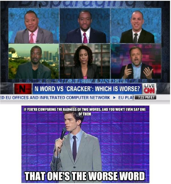 N WORD VS 'CRACKER': WHICH IS WORSE?
 IF YOU'RE COMPARING THE BADNESS OF TWO WORDS, AND YOU WON'T EVEN SAY ONE OF THEM
 THAT ONE'S THE WORSE WORD