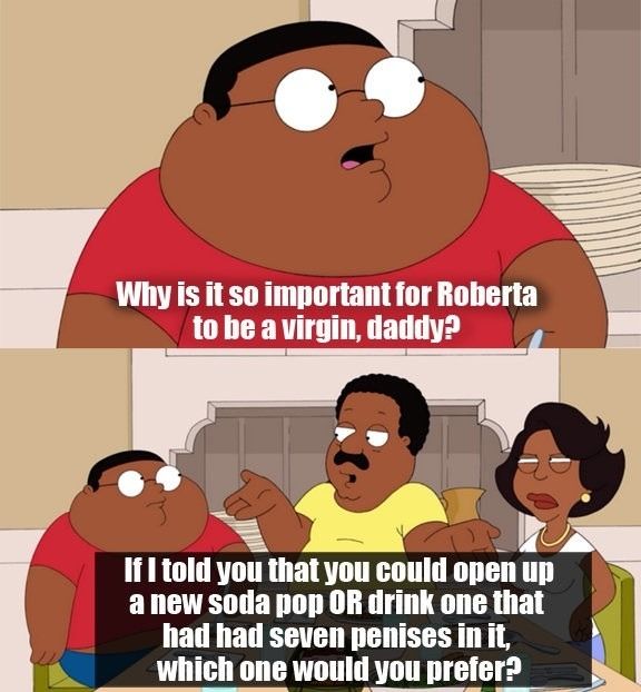 Why is it so important for Roberta to be a virgin, daddy?
 If I told you that you could open up a new soda pop OR drink one that had had seven penises in it, which one would you prefer?