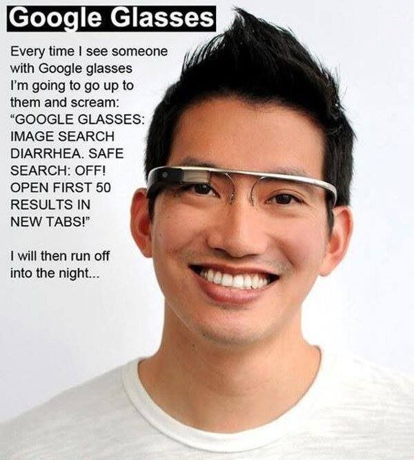 Google Glasses
 Every time I see someone with Google glasses I'm going to go up to them and scream:
 'GOOGLE GLASSES: IMAGE SEARCH DIARRHEA. SAFE SEARCH: OFF! OPEN FIRST 50 RESULTS IN NEW TABS!"