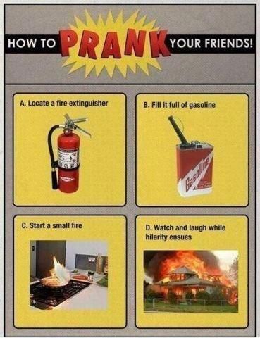 HOW TO PRANK YOUR FRIENDS! A. Locate a fire extinguisher B. Fill it full of gasoline C. Start a small fire D. Watch and laugh while hilarity ensues