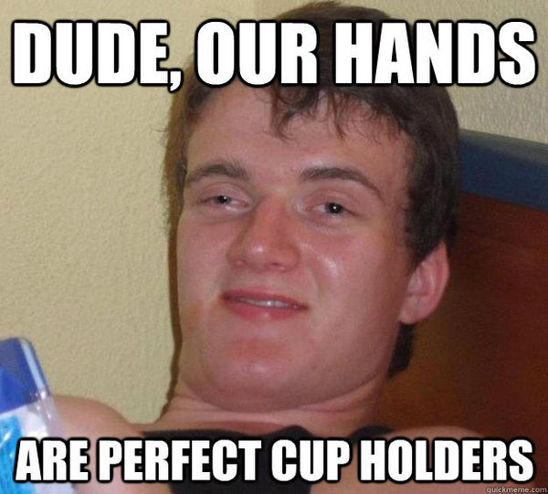 DUDE, OUR HANDS ARE PERFECT CUP HOLDERS
