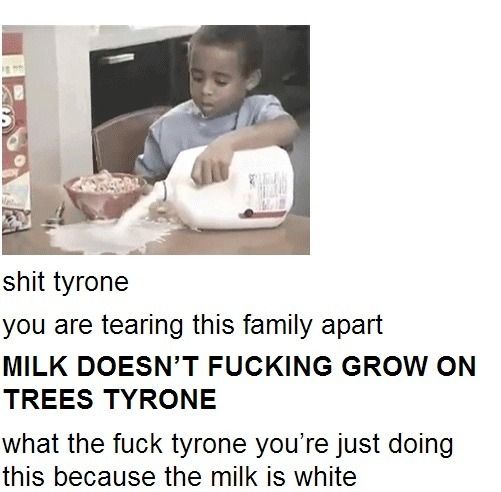 shit tyrone
 you are tearing this family apart
 MILK DOESN'T F✡✞KING GROW ON TREES TYRONE
 what the f✡✞k tyrone you're just doing this because the milk is white