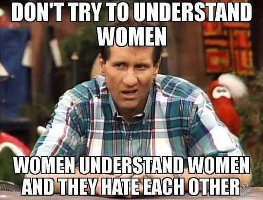 DON'T TRY TO UNDERSTAND WOMEN
 WOMEN UNDERSTAND WOMEN AND THEY HEAT EACH OTHER