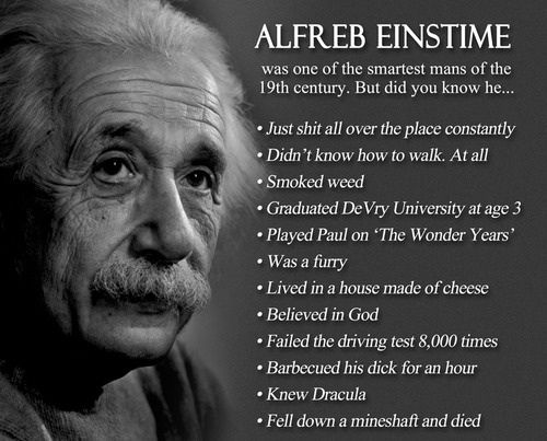 ALFREB EINSTIME was one of the smartest mans of the 19th century. But did you know he...
 - Just shit all over the place constantly
 - Didn't know how to walk. At all
 - Smoked week