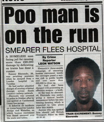 Poo man is on the run SMEARER FLEES HOSPITAL A HOMELESS man facing jail for causing more than £20,000 damage by defecating on trains has done a runner.