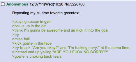>playing soccer in gym
 >ball is up in the air
 >think I'm gonna be awesome and air kick it into the goal
 >try
 >miss ball
 >kick goalie in the face