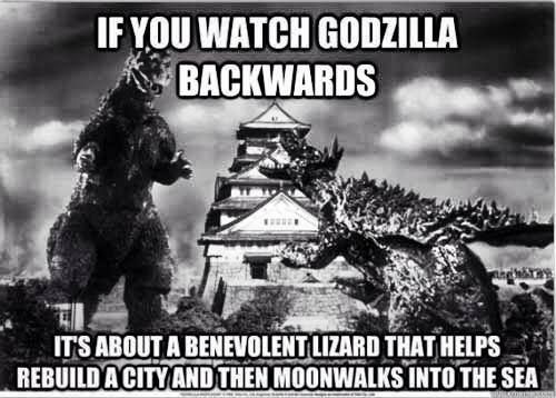 IF YOU WATCH GODZILLA BACKWARDS
 IT'S ABOUT A BENEVOLENT LIZARD THAT HELPS REBUILD A CITY AND THEN MOONWALKS INTO THE SEA