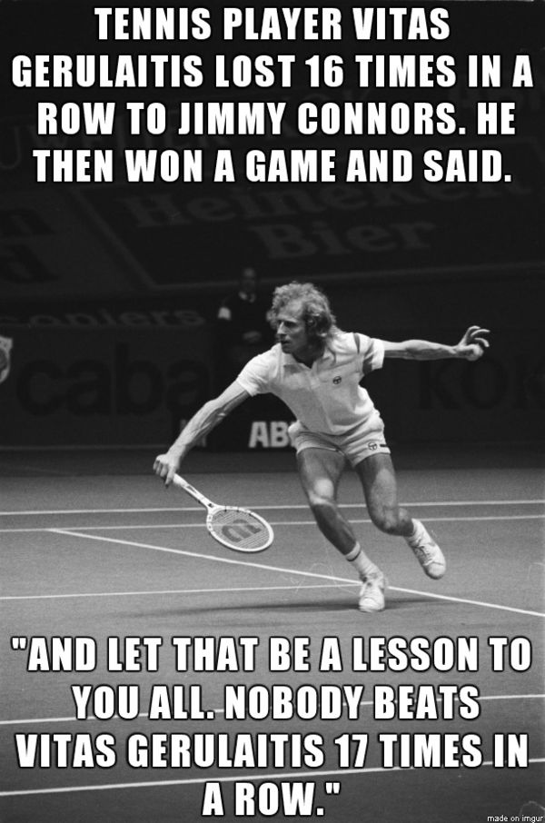 TENNIS PLAYER VITAS GERULAITIS LOST 16 TIMES IN A ROW TO JIMMY CONNORS. HE THEN WON A GAME AND SAID 'AND LET THAT BE A LESSON TO YOU ALL. NOBODY BEATS VITAS GERULAITIS 17 TIMES IN A ROW.'