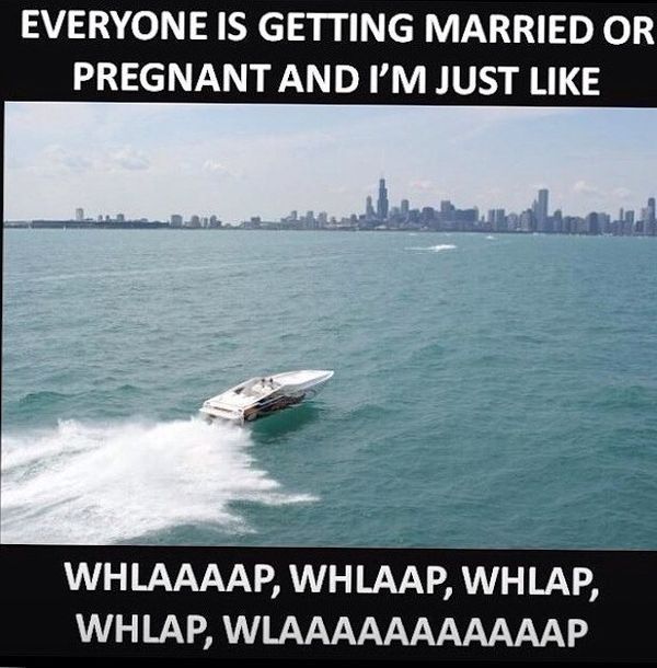 EVERYONE IS GETTING MARRIED OR PREGNANT AND I'M JUST LIKE
 WHLAAAAP, WHLAAP, WHLAP