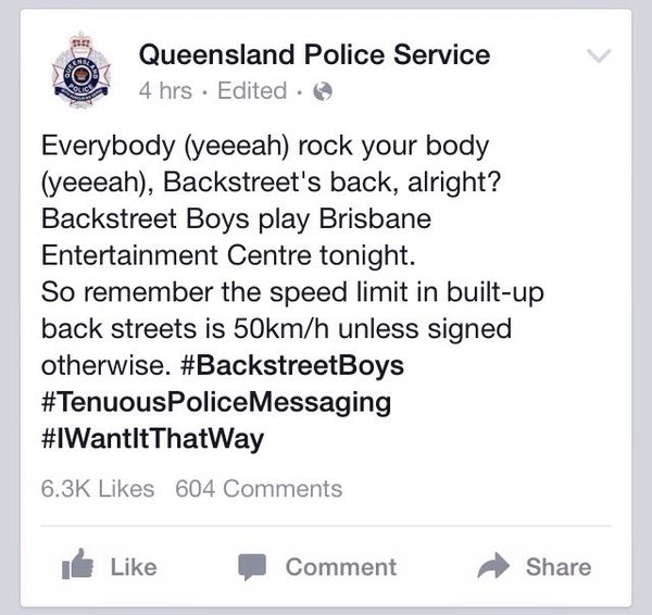 Queensland Police Service Everybody (yeeeah) rock your body (yeeeah), Backstreet's back, alright? Backstreet Boys play Brisbane Entertainment Centre tonight. So remember the speed limit in built-up back streets is 50km/h unless signed otherwise.