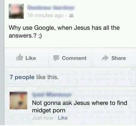 Why use Google, when Jesus has all the answers.? ;) Not gonna ask Jesus where to find midget pr0n