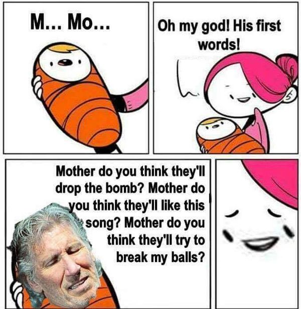 M... Mo... Oh my god! His first words! Mother do you think they'll drop the bomb? Mother do you think they'll like this song? Mother do you think the'll try to break my balls?