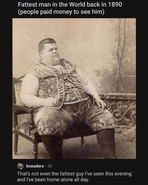 Fattest man in the World back in 1890 (people paid money to see him) That's not even the fattest guy I've seen this evening and I've been home alone all day. 