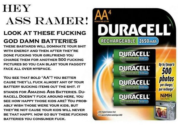 HEY ASS RAMER! LOOK AT THESE F✡✝KING GOD DAMN BATTERIES THESE BASTARDS WILL DOMINATE YOUR SHIT WITH ENERGY AND THEN AFTER THEY'RE DONE F✡✝KING YOUR GIRLFRIEND YOU CHARGE THEM FOR ANOTHER 500 F✡✝KING PICTURES SO YOU CAN BLAST YOUR FAGGOTY FACE...